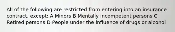 All of the following are restricted from entering into an insurance contract, except: A Minors B Mentally incompetent persons C Retired persons D People under the influence of drugs or alcohol