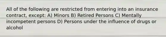 All of the following are restricted from entering into an insurance contract, except: A) Minors B) Retired Persons C) Mentally incompetent persons D) Persons under the influence of drugs or alcohol