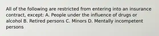 All of the following are restricted from entering into an insurance contract, except: A. People under the influence of drugs or alcohol B. Retired persons C. Minors D. Mentally incompetent persons