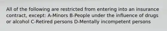 All of the following are restricted from entering into an insurance contract, except: A-Minors B-People under the influence of drugs or alcohol C-Retired persons D-Mentally incompetent persons