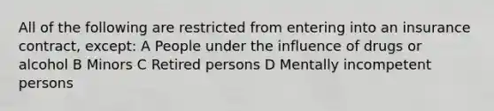 All of the following are restricted from entering into an insurance contract, except: A People under the influence of drugs or alcohol B Minors C Retired persons D Mentally incompetent persons