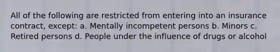 All of the following are restricted from entering into an insurance contract, except: a. Mentally incompetent persons b. Minors c. Retired persons d. People under the influence of drugs or alcohol