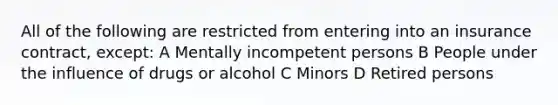 All of the following are restricted from entering into an insurance contract, except: A Mentally incompetent persons B People under the influence of drugs or alcohol C Minors D Retired persons