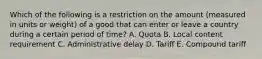 Which of the following is a restriction on the amount​ (measured in units or​ weight) of a good that can enter or leave a country during a certain period of​ time? A. Quota B. Local content requirement C. Administrative delay D. Tariff E. Compound tariff