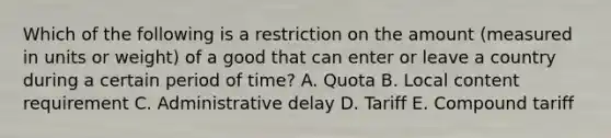 Which of the following is a restriction on the amount​ (measured in units or​ weight) of a good that can enter or leave a country during a certain period of​ time? A. Quota B. Local content requirement C. Administrative delay D. Tariff E. Compound tariff