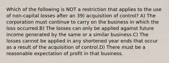 Which of the following is NOT a restriction that applies to the use of non-capital losses after an 39) acquisition of control? A) The corporation must continue to carry on the business in which the loss occurred.B) The losses can only be applied against future income generated by the same or a similar business.C) The losses cannot be applied in any shortened year ends that occur as a result of the acquisition of control.D) There must be a reasonable expectation of profit in that business.