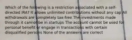 Which of the following is a restriction associated with a self-directed IRA? It allows unlimited contributions without any cap All withdrawals are completely tax-free The investments made through it cannot be in startups The account cannot be used for personal benefit or engage in transactions with certain disqualified persons None of the answers are correct