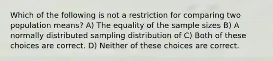 Which of the following is not a restriction for comparing two population means? A) The equality of the sample sizes B) A normally distributed sampling distribution of C) Both of these choices are correct. D) Neither of these choices are correct.