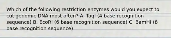 Which of the following restriction enzymes would you expect to cut genomic DNA most often? A. TaqI (4 base recognition sequence) B. EcoRI (6 base recognition sequence) C. BamHI (8 base recognition sequence)