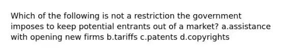 Which of the following is not a restriction the government imposes to keep potential entrants out of a market? a.assistance with opening new firms b.tariffs c.patents d.copyrights