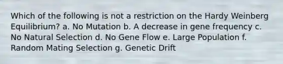 Which of the following is not a restriction on the Hardy Weinberg Equilibrium? a. No Mutation b. A decrease in gene frequency c. No Natural Selection d. No Gene Flow e. Large Population f. Random Mating Selection g. Genetic Drift