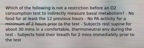 Which of the following is not a restriction before an O2 consumption test to indirectly measure basal metabolism? - No food for at least the 12 previous hours - No PA activity for a minimum of 2 hours prior to the test - Subjects rest supine for about 30 mins in a comfortable, thermoneutral env during the test - Subjects hold their breath for 2 mins immediately prior to the test