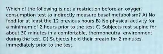 Which of the following is not a restriction before an oxygen consumption test to indirectly measure basal metabolism? A) No food for at least the 12 previous hours B) No physical activity for a minimum of 2 hours prior to the test C) Subjects rest supine for about 30 minutes in a comfortable, thermoneutral environment during the test. D) Subjects hold their breath for 2 minutes immediately prior to the test.