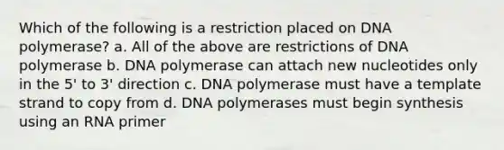 Which of the following is a restriction placed on DNA polymerase? a. All of the above are restrictions of DNA polymerase b. DNA polymerase can attach new nucleotides only in the 5' to 3' direction c. DNA polymerase must have a template strand to copy from d. DNA polymerases must begin synthesis using an RNA primer