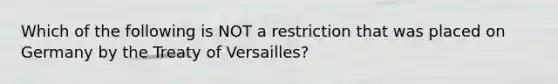 Which of the following is NOT a restriction that was placed on Germany by the Treaty of Versailles?