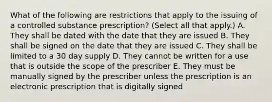 What of the following are restrictions that apply to the issuing of a controlled substance prescription? (Select all that apply.) A. They shall be dated with the date that they are issued B. They shall be signed on the date that they are issued C. They shall be limited to a 30 day supply D. They cannot be written for a use that is outside the scope of the prescriber E. They must be manually signed by the prescriber unless the prescription is an electronic prescription that is digitally signed