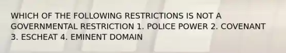 WHICH OF THE FOLLOWING RESTRICTIONS IS NOT A GOVERNMENTAL RESTRICTION 1. POLICE POWER 2. COVENANT 3. ESCHEAT 4. EMINENT DOMAIN