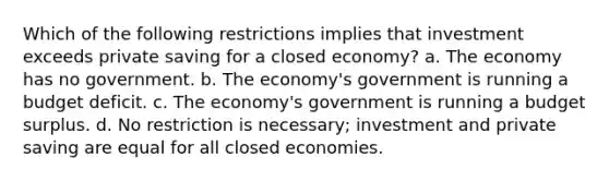 Which of the following restrictions implies that investment exceeds private saving for a closed economy? a. The economy has no government. b. The economy's government is running a budget deficit. c. The economy's government is running a budget surplus. d. No restriction is necessary; investment and private saving are equal for all closed economies.