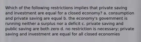 Which of the following restrictions implies that private saving and investment are equal for a closed economy? a. consumption and private saving are equal b. the economy's government is running neither a surplus nor a deficit c. private saving and public saving are both zero d. no restriction is necessary; private saving and investment are equal for all closed economies