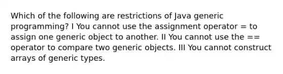 Which of the following are restrictions of Java generic programming? I You cannot use the assignment operator = to assign one generic object to another. II You cannot use the == operator to compare two generic objects. III You cannot construct arrays of generic types.