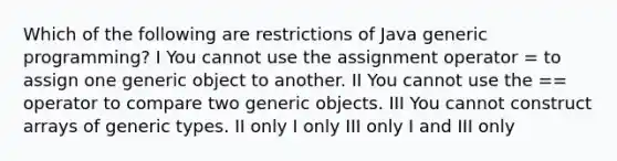 Which of the following are restrictions of Java generic programming? I You cannot use the assignment operator = to assign one generic object to another. II You cannot use the == operator to compare two generic objects. III You cannot construct arrays of generic types. II only I only III only I and III only