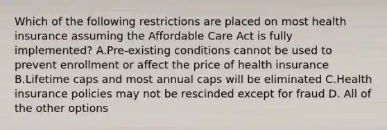 Which of the following restrictions are placed on most health insurance assuming the Affordable Care Act is fully implemented? A.Pre-existing conditions cannot be used to prevent enrollment or affect the price of health insurance B.Lifetime caps and most annual caps will be eliminated C.Health insurance policies may not be rescinded except for fraud D. All of the other options