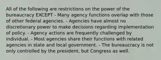 All of the following are restrictions on the power of the bureaucracy EXCEPT - Many agency functions overlap with those of other federal agencies. - Agencies have almost no discretionary power to make decisions regarding implementation of policy. - Agency actions are frequently challenged by individual. - Most agencies share their functions with related agencies in state and local government. - The bureaucracy is not only controlled by the president, but Congress as well.