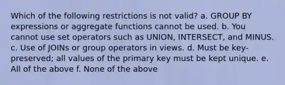 Which of the following restrictions is not valid? a. GROUP BY expressions or aggregate functions cannot be used. b. You cannot use set operators such as UNION, INTERSECT, and MINUS. c. Use of JOINs or group operators in views. d. Must be key-preserved; all values of the primary key must be kept unique. e. All of the above f. None of the above