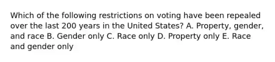 Which of the following restrictions on voting have been repealed over the last 200 years in the United States? A. Property, gender, and race B. Gender only C. Race only D. Property only E. Race and gender only