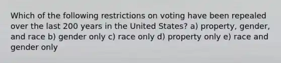 Which of the following restrictions on voting have been repealed over the last 200 years in the United States? a) property, gender, and race b) gender only c) race only d) property only e) race and gender only