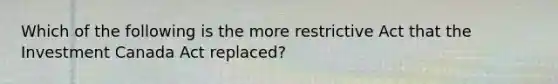 Which of the following is the more restrictive Act that the Investment Canada Act replaced?