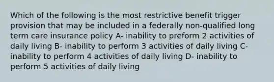 Which of the following is the most restrictive benefit trigger provision that may be included in a federally non-qualified long term care insurance policy A- inability to preform 2 activities of daily living B- inability to perform 3 activities of daily living C- inability to perform 4 activities of daily living D- inability to perform 5 activities of daily living