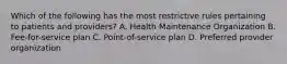 Which of the following has the most restrictive rules pertaining to patients and providers? A. Health Maintenance Organization B. Fee-for-service plan C. Point-of-service plan D. Preferred provider organization