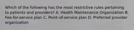 Which of the following has the most restrictive rules pertaining to patients and providers? A. Health Maintenance Organization B. Fee-for-service plan C. Point-of-service plan D. Preferred provider organization