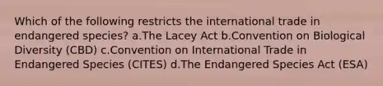 Which of the following restricts the international trade in endangered species? a.The Lacey Act b.Convention on Biological Diversity (CBD) c.Convention on International Trade in Endangered Species (CITES) d.The Endangered Species Act (ESA)