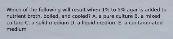 Which of the following will result when 1% to 5% agar is added to nutrient broth, boiled, and cooled? A. a pure culture B. a mixed culture C. a solid medium D. a liquid medium E. a contaminated medium