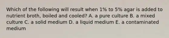 Which of the following will result when 1% to 5% agar is added to nutrient broth, boiled and cooled? A. a pure culture B. a mixed culture C. a solid medium D. a liquid medium E. a contaminated medium