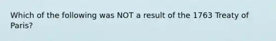 Which of the following was NOT a result of the 1763 Treaty of Paris?