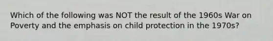 Which of the following was NOT the result of the 1960s War on Poverty and the emphasis on child protection in the 1970s?