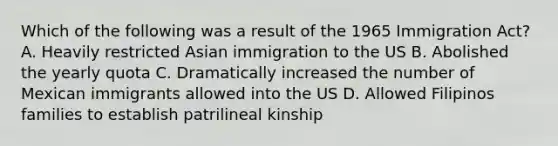 Which of the following was a result of the 1965 Immigration Act? A. Heavily restricted Asian immigration to the US B. Abolished the yearly quota C. Dramatically increased the number of Mexican immigrants allowed into the US D. Allowed Filipinos families to establish patrilineal kinship