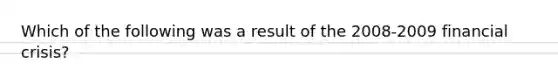 Which of the following was a result of the 2008-2009 financial crisis?