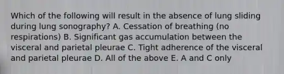 Which of the following will result in the absence of lung sliding during lung sonography? A. Cessation of breathing (no respirations) B. Significant gas accumulation between the visceral and parietal pleurae C. Tight adherence of the visceral and parietal pleurae D. All of the above E. A and C only