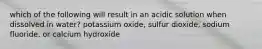 which of the following will result in an acidic solution when dissolved in water? potassium oxide, sulfur dioxide, sodium fluoride, or calcium hydroxide