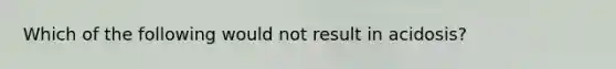 Which of the following would not result in acidosis?