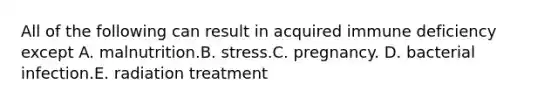 All of the following can result in acquired immune deficiency except A. malnutrition.B. stress.C. pregnancy. D. bacterial infection.E. radiation treatment