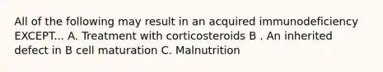 All of the following may result in an acquired immunodeficiency EXCEPT... A. Treatment with corticosteroids B . An inherited defect in B cell maturation C. Malnutrition