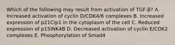 Which of the following may result from activation of TGF-β? A. Increased activation of cyclin D/CDK4/6 complexes B. Increased expression of p21Cip1 in the cytoplasm of the cell C. Reduced expression of p15INK4B D. Decreased activation of cyclin E/CDK2 complexes E. Phosphorylation of Smad4