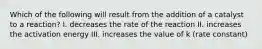Which of the following will result from the addition of a catalyst to a reaction? I. decreases the rate of the reaction II. increases the activation energy III. increases the value of k (rate constant)
