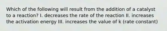 Which of the following will result from the addition of a catalyst to a reaction? I. decreases the rate of the reaction II. increases the activation energy III. increases the value of k (rate constant)