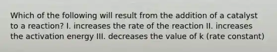 Which of the following will result from the addition of a catalyst to a reaction? I. increases the rate of the reaction II. increases the activation energy III. decreases the value of k (rate constant)